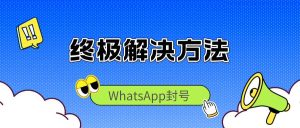 WhatsApp封号的完整解决方法与方案